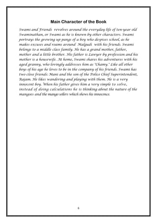 Main Character of the Book
Swami and Friends revolves around the everyday life of ten-year old
Swaminathan, or Swami as he is known by other characters. Swami
portrays the growing up pangs of a boy who despises school, as he
makes excuses and roams around Malgudi with his friends. Swami
belongs to a middle class family. He has a grand mother, father,
mother and a little brother. His father is Lawyer by profession and his
mother is a housewife. At home, Swami shares his adventures with his
aged granny, who lovingly addresses him as "Chamy." Like all other
boys of his age he loves to be in the company of his friends. Swami has
two close friends: Mani and the son of the Police Chief Superintendent,
Rajam. He likes wandering and playing with them. He is a very
innocent boy. When his father gives him a very simple to solve,
instead of doing calculations he is thinking about the nature of the
mangoes and the mango sellers which shows his innocence.




                                    6
 