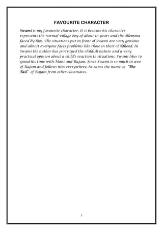 FAVOURITE CHARACTER
Swami is my favourite character. It is because his character
represents the normal village boy of about 10 years and the dilemma
faced by him. The situations put in front of Swami are very genuine
and almost everyone faces problems like those in their childhood. In
Swami the author has portrayed the childish nature and a very
practical opinion about a child's reaction to situations. Swami likes to
spend his time with Mani and Rajam. Since Swami is so much in awe
of Rajam and follows him everywhere, he earns the name as “The
Tail” of Rajam from other classmates.




                                    7
 
