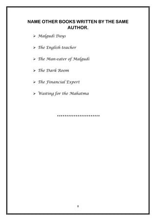 NAME OTHER BOOKS WRITTEN BY THE SAME
              AUTHOR.
  Malgudi Days


  The English teacher


  The Man-eater of Malgudi


  The Dark Room


  The Financial Expert


  Waiting for the Mahatma




            ***********************




                         8
 