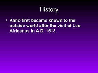 History
• Kano first became known to the
  outside world after the visit of Leo
  Africanus in A.D. 1513.
 