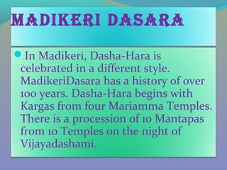 maDikEri Dasara
In Madikeri, Dasha-Hara is
 celebrated in a different style.
 MadikeriDasara has a history of over
 100 years. Dasha-Hara begins with
 Kargas from four Mariamma Temples.
 There is a procession of 10 Mantapas
 from 10 Temples on the night of
 Vijayadashami.
 