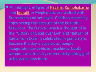 At midnight, effigies of Ravana, Kumbhakarna
  and Indrajit or Meghanada are stuffed with
 firecrackers and set alight. Children especially
 enjoy seeing this because of the beautiful
 fireworks. The festival, which is thought of as
 the "Victory of Good over Evil" and "Return of
 Rama from Exile" is celebrated in grand style.
 Because the day is auspicious, people
 inaugurate new vehicles, machines, books,
 weapons and tools by ceremonially asking god
 to bless the new items.
 