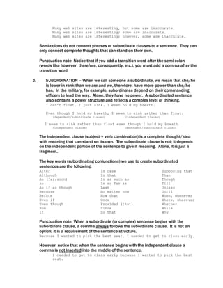 Many web sites are interesting, but some are inaccurate.
            Many web sites are interesting; some are inaccurate.
            Many web sites are interesting; however, some are inaccurate.

     Semi-colons do not connect phrases or subordinate clauses to a sentence. They can
     only connect complete thoughts that can stand on their own.

     Punctuation note: Notice that if you add a transition word after the semi-colon
     (words like however, therefore, consequently, etc.), you must add a comma after the
     transition word

2.      SUBORDINATION – When we call someone a subordinate, we mean that she/he
        is lower in rank than we are and we, therefore, have more power than she/he
        has. In the military, for example, subordinates depend on their commanding
        officers to lead the way. Alone, they have no power. A subordinated sentence
        also contains a power structure and reflects a complex level of thinking.
        I can’t float. I just sink. I even hold my breath.

        Even though I hold my breath, I seem to sink rather than float.
            (dependent/subordinate clause)        (independent clause)

       I seem to sink rather than float even though I hold my breath.
            (independent clause)                  (dependent/subordinate clause)


     The independent clause (subject + verb combination) is a complete thought/idea
     with meaning that can stand on its own. The subordinate clause is not; it depends
     on the independent portion of the sentence to give it meaning. Alone, it is just a
     fragment.

     The key words (subordinating conjunctions) we use to create subordinated
     sentences are the following:
     After                             In case                           Supposing that
     Although                          In that                           Than
     As (far/soon)                     In as much as                     Though
     as                                In so far as                      Till
     As if as though                   Lest                              Unless
     Because                           No matter how                     Until
     Before                            Now that                          When, whenever
     Even if                           Once                              Where, wherever
     Even though                       Provided (that)                   Whether
     How                               Since                             While
     If                                So that                           Why

     Punctuation note: When a subordinate (or complex) sentence begins with the
     subordinate clause, a comma always follows the subordinate clause. It is not an
     option; it is a requirement of the sentence structure.
     Because I wanted to pick the best seat, I needed to get to class early.

     However, notice that when the sentence begins with the independent clause a
     comma is not inserted into the middle of the sentence.
            I needed to get to class early because I wanted to pick the best
            seat.
 