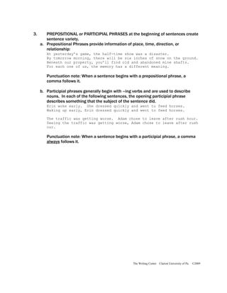 3.      PREPOSITIONAL or PARTICIPIAL PHRASES at the beginning of sentences create
        sentence variety.
     a. Prepositional Phrases provide information of place, time, direction, or
        relationship:
        At yesterday’s game, the half-time show was a disaster.
        By tomorrow morning, there will be six inches of snow on the ground.
        Beneath our property, you’ll find old and abandoned mine shafts.
        For each one of us, the memory has a different meaning.

        Punctuation note: When a sentence begins with a prepositional phrase, a
        comma follows it.

     b. Participial phrases generally begin with –ing verbs and are used to describe
        nouns. In each of the following sentences, the opening participial phrase
        describes something that the subject of the sentence did.
        Erin woke early. She dressed quickly and went to feed horses.
        Waking up early, Erin dressed quickly and went to feed horses.

        The traffic was getting worse. Adam chose to leave after rush hour.
        Seeing the traffic was getting worse, Adam chose to leave after rush
        our.

        Punctuation note: When a sentence begins with a participial phrase, a comma
        always follows it.




                                                     The Writing Center Clarion University of Pa.   ©2009
 