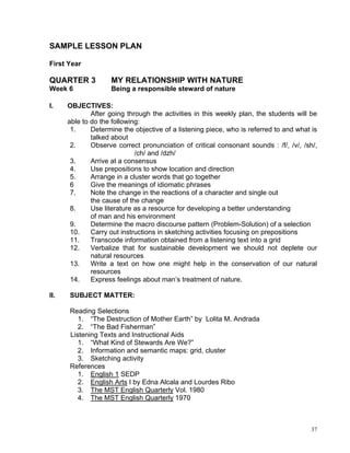 SAMPLE LESSON PLAN

First Year

QUARTER 3           MY RELATIONSHIP WITH NATURE
Week 6              Being a responsible steward of nature

I.    OBJECTIVES:
              After going through the activities in this weekly plan, the students will be
      able to do the following:
       1.     Determine the objective of a listening piece, who is referred to and what is
              talked about
       2.     Observe correct pronunciation of critical consonant sounds : /f/, /v/, /sh/,
                             /ch/ and /dzh/
       3.     Arrive at a consensus
       4.     Use prepositions to show location and direction
       5.     Arrange in a cluster words that go together
       6      Give the meanings of idiomatic phrases
       7.     Note the change in the reactions of a character and single out
              the cause of the change
       8.     Use literature as a resource for developing a better understanding
              of man and his environment
       9.     Determine the macro discourse pattern (Problem-Solution) of a selection
       10.    Carry out instructions in sketching activities focusing on prepositions
       11.    Transcode information obtained from a listening text into a grid
       12.    Verbalize that for sustainable development we should not deplete our
              natural resources
       13.    Write a text on how one might help in the conservation of our natural
              resources
       14.    Express feelings about man’s treatment of nature.

II.   SUBJECT MATTER:

      Reading Selections
         1. “The Destruction of Mother Earth” by Lolita M. Andrada
         2. “The Bad Fisherman”
      Listening Texts and Instructional Aids
         1. “What Kind of Stewards Are We?”
         2. Information and semantic maps: grid, cluster
         3. Sketching activity
      References
         1. English 1 SEDP
         2. English Arts I by Edna Alcala and Lourdes Ribo
         3. The MST English Quarterly Vol. 1980
         4. The MST English Quarterly 1970



                                                                                        37
 