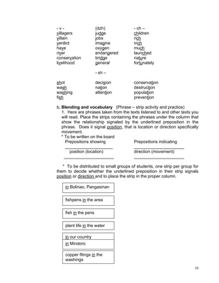 -v-                    (dzh)              - ch –
villagers              judge              children
villain                jobs               rich
verdict                imagine            inch
have                   oxygen             much
river                  endangered         launched
conservation           bridge             nature
livelihood             general            fortunately

                       - sh –

shot                   decision           conservation
wash                   nation             destruction
washing                attention          population
fish                                      prevention

b. Blending and vocabulary (Phrase – strip activity and practice)
   1. Here are phrases taken from the texts listened to and other texts you
   will read. Place the strips containing the phrases under the column that
   show the relationship signaled by the underlined preposition in the
   phrase. Does it signal position, that is location or direction specifically
   movement.
   * To be written on the board
      Prepositions showing                 Prepositions indicating
      ____________________                 _____________________
        position (location)                direction (movement)
     _____________________                 _____________________

   * To be distributed to small groups of students, one strip per group for
them to decide whether the underlined preposition in their strip signals
position or direction and to place the strip in the proper column.

    in Bolinao, Pangasinan


    fishpens in the area


    fish in the pens


    plant life in the water

    in our country
    in Mindoro

    copper filings in the
    washings
                                                                            39
 