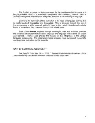 The English language curriculum provides for the development of language and
language-related skills in a meaningful purposeful and interesting manner. This is
attained through the adoption of an integrated approach in the teaching of language.

       Central to the framework of this curriculum is the need for language learning that
is contextualized, interactive and integrated. This is achieved through the use of
themes covering a wide range of topics to cater to the varied interests and maturity
levels of students as they progress through their school years.

      Each of the themes, explored through meaningful tasks and activities, provides
the context in which grammar and other language and language related skills are taught
and learned. Themes also provide the means for the integration of the various
language components. This integration makes language more purposeful, meaningful
and thus more motivating for the students.



UNIT CREDIT/TIME ALLOTMENT
      See DepEd Order No. 37, s. 2003, “ Revised Implementing Guidelines of the
2003 Secondary Education Curriculum Effective School 2003-2004”




                                                                                        4
 