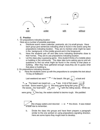 around




                               ·
          over                under                 with                without


    C. Practice
1. On prepositions indicating location
    Here are a number of possible exercises
    a.    Distribute scenic views (calendar, postcards, etc.) to small groups. Have
          each group give sentences indicating what is found in the scene using the
          prepositions indicating location. They are to mention what might be seen
          in the background, in the middle ground and in the foreground.
   b..    Have the students pair off and take turns indicating landmarks close to
          their homes. They are to use prepositions indicating location.
   c.     Let the class play a guessing game. One student thinks of a notable place
          or building in the community. The class take turns asking yes-no and wh
          questions to find out what might be found in the vicinity of that place or
          building. After they have gathered enough clues,they are to guess what
          that place or building is.
2. On prepositions indicating direction
   a.    Have the students come up with the prepositions to complete this text about
          “A Day at theBeach.”

          Last weekend we went          h the beach. We got         a boat and

     i      The beach we rowed out     isea. A lot of fish swam
     our boat. Some swam i it. We even some flying fish jump i
     the waves. Our boat went      and      with the rolling waves. While we

     were going i the bay, the waters started to beome rough. We paddled




                 the choppy waters and retunred            i the shore. It was indeed
          a boat ride to remember.

          b.     Divide the class into groups and have them prepare a paragraph
                 similar to the one worked on using prepositions signaling direction.
                 Here are some topics thay mught want to develop.


                                                                                   43
 