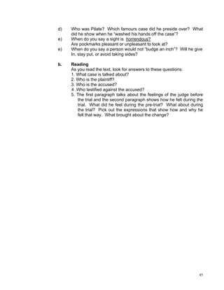d)   Who was Pilate? Which famours case did he preside over? What
     did he show when he “washed his hands off the case”?
e)   When do you say a sight is horrendous?
     Are pockmarks pleasant or unpleasant to look at?
e)   When do you say a person would not “budge an inch”? Will he give
     In, stay put, or avoid taking sides?

b.   Reading
     As you read the text, look for answers to these questions:
     1. What case is talked about?
     2. Who is the plaintiff?
     3. Who is the accused?
     4 .Who testified against the accused?
     5. The first paragraph talks about the feelings of the judge before
        the trial and the second paragraph shows how he felt during the
        trial. What did he feel during the pre-trial? What about during
        the trial? Pick out the expressions that show how and why he
        felt that way. What brought about the change?




                                                                      45
 