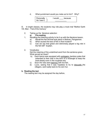 d.     What punishment would you mete out to him? Why?

                 Personally            I would ____ because
                 As I see it,             ___________


D. In bright classes, the students may role play a mock trial “Mother Earth
VS. Man : Trial of the Century”

   2.    Taking up the literature selection
         a)     Pre-reading
   1.    Recalling the listening activity to tie it up with the literature lesson.
         a)     Recall the fish kill that took place in Bolinao, Pangasinan.
         b)     What caused the loss of fish in that incident?
         c)     Can we say that greed and dishonesty played a big role in
                the fish kill? Explain.

   2.    Vocabulary
         Get the meaning of the underlined word from the sentence given.
         What served as clues?
          b) Each banca was equipped with outriggers, bamboo poles that
                extended to their side in the form of a rectangle to keep the
                boat steady even in the roughest sea.
         c)    Soon the nets were teeming with live fish.
         d)    Lucio, seeing that it was hopeless to try to dissuade the
               villagers, went sadly back to his own hut.

b. Reading the text
   The reading text may be assigned the day before.




                                                                               47
 
