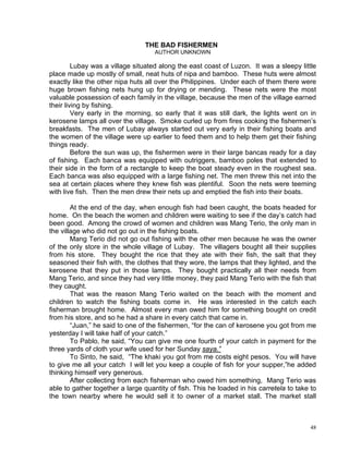 THE BAD FISHERMEN
                                    AUTHOR UNKNOWN

         Lubay was a village situated along the east coast of Luzon. It was a sleepy little
place made up mostly of small, neat huts of nipa and bamboo. These huts were almost
exactly like the other nipa huts all over the Philippines. Under each of them there were
huge brown fishing nets hung up for drying or mending. These nets were the most
valuable possession of each family in the village, because the men of the village earned
their living by fishing.
         Very early in the morning, so early that it was still dark, the lights went on in
kerosene lamps all over the village. Smoke curled up from fires cooking the fishermen’s
breakfasts. The men of Lubay always started out very early in their fishing boats and
the women of the village were up earlier to feed them and to help them get their fishing
things ready.
         Before the sun was up, the fishermen were in their large bancas ready for a day
of fishing. Each banca was equipped with outriggers, bamboo poles that extended to
their side in the form of a rectangle to keep the boat steady even in the roughest sea.
Each banca was also equipped with a large fishing net. The men threw this net into the
sea at certain places where they knew fish was plentiful. Soon the nets were teeming
with live fish. Then the men drew their nets up and emptied the fish into their boats.

        At the end of the day, when enough fish had been caught, the boats headed for
home. On the beach the women and children were waiting to see if the day’s catch had
been good. Among the crowd of women and children was Mang Terio, the only man in
the village who did not go out in the fishing boats.
        Mang Terio did not go out fishing with the other men because he was the owner
of the only store in the whole village of Lubay. The villagers bought all their supplies
from his store. They bought the rice that they ate with their fish, the salt that they
seasoned their fish with, the clothes that they wore, the lamps that they lighted, and the
kerosene that they put in those lamps. They bought practically all their needs from
Mang Terio, and since they had very little money, they paid Mang Terio with the fish that
they caught.
        That was the reason Mang Terio waited on the beach with the moment and
children to watch the fishing boats come in. He was interested in the catch each
fisherman brought home. Almost every man owed him for something bought on credit
from his store, and so he had a share in every catch that came in.
        “Juan,” he said to one of the fishermen, “for the can of kerosene you got from me
yesterday I will take half of your catch.”
        To Pablo, he said, “You can give me one fourth of your catch in payment for the
three yards of cloth your wife used for her Sunday saya.”
        To Sinto, he said, “The khaki you got from me costs eight pesos. You will have
to give me all your catch I will let you keep a couple of fish for your supper,”he added
thinking himself very generous.
        After collecting from each fisherman who owed him something, Mang Terio was
able to gather together a large quantity of fish. This he loaded in his carretela to take to
the town nearby where he would sell it to owner of a market stall. The market stall



                                                                                          48
 