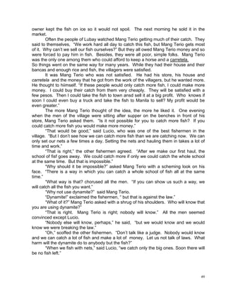 owner kept the fish on ice so it would not spoil. The next morning he sold it in the
market.
        Often the people of Lubay watched Mang Terio getting much of their catch. They
said to themselves, “We work hard all day to catch this fish, but Mang Terio gets most
of it. Why can’t we sell our fish ourselves?” But they all owed Mang Terio money and so
were forced to pay him in fish. Besides, they were all poor, simple folks. Mang Terio
was the only one among them who could afford to keep a horse and a carretela.
So things went on the same way for many years. While they had their house and their
bancas and enough rice and fish, the villagers were satisfied.
        It was Mang Terio who was not satisfied. He had his store, his house and
carretela and the money that he got from the work of the villagers, but he wanted more.
He thought to hiimself. “If these people would only catch more fish, I could make more
money. I could buy their catch from them very cheaply. They will be satisfied with a
few pesos. Then I could take the fish to town ansd sell it at a big profit. Who knows if
soon I could even buy a truck and take the fish to Manila to sell? My profit would be
even greater.”
        The more Mang Terio thought of the idea, the more he liked it. One evening
when the men of the village were sitting after supper on the benches in front of his
store, Mang Terio asked them. “Is it not possible for you to catch more fish? If you
could catch more fish you would make more money.”
        “That would be good,” said Lucio, who was one of the best fishermen in the
village. “But I don’t see how we can catch more fish than we are catching now. We can
only set our nets a few times a day. Setting the nets and hauling them in takes a lot of
time and work.”
        “That is right,” the other fishermen agreed. “After we make our first haul, the
school of fisf goes away. We could catch more if only we could catch the whole school
at the same time. But that is impossible.”
        “Why should it be impossible?” asked Mang Terio with a scheming look on his
face. “There is a way in which you can catch a whole school of fish all at the same
time.”
        “What way is that? chorused all the men. “If you can show us such a way, we
will catch all the fish you want.”
        “Why not use dynamite?” said Mang Terio.
        “Dynamite!” exclaimed the fishermen, “ but that is against the law.”
        “What of it?” Mang Terio asked with a shrug of his shoulders. Who will know that
you are using dynamite?”
        “That is right. Mang Terio is right; nobody will know.” All the men seemed
convinced except Lucio.
        “Nobody else will know, perhaps,” he said, “but we would know and we would
know we were breaking the law.”
        “Oh,” scoffed the other fishermen. “Don’t talk like a judge. Nobody would know
and we can catch a lot of fish and make a lot of money. Let us not talk of laws. What
harm will the dynamite do to anybody but the fish?”
        “When we fish with nets,” said Lucio, “we catch only the big ones. Soon there will
be no fish left.”




                                                                                        49
 