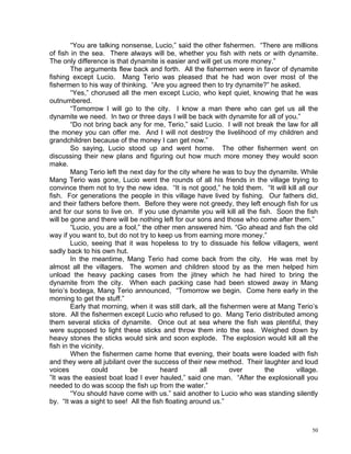 “You are talking nonsense, Lucio,” said the other fishermen. “There are millions
of fish in the sea. There always will be, whether you fish with nets or with dynamite.
The only difference is that dynamite is easier and will get us more money.”
        The arguments flew back and forth. All the fishermen were in favor of dynamite
fishing except Lucio. Mang Terio was pleased that he had won over most of the
fishermen to his way of thinking. “Are you agreed then to try dynamite?” he asked.
        “Yes,” chorused all the men except Lucio, who kept quiet, knowing that he was
outnumbered.
        “Tomorrow I will go to the city. I know a man there who can get us all the
dynamite we need. In two or three days I will be back with dynamite for all of you.”
        “Do not bring back any for me, Terio,” said Lucio. I will not break the law for all
the money you can offer me. And I will not destroy the livelihood of my children and
grandchildren because of the money I can get now.”
        So saying, Lucio stood up and went home. The other fishermen went on
discussing their new plans and figuring out how much more money they would soon
make.
        Mang Terio left the next day for the city where he was to buy the dynamite. While
Mang Terio was gone, Lucio went the rounds of all his friends in the village trying to
convince them not to try the new idea. “It is not good,” he told them. “It will kill all our
fish. For generations the people in this village have lived by fishing. Our fathers did,
and their fathers before them. Before they were not greedy, they left enough fish for us
and for our sons to live on. If you use dynamite you will kill all the fish. Soon the fish
will be gone and there will be nothing left for our sons and those who come after them.”
        “Lucio, you are a fool,” the other men answered him. “Go ahead and fish the old
way if you want to, but do not try to keep us from earning more money.”
        Lucio, seeing that it was hopeless to try to dissuade his fellow villagers, went
sadly back to his own hut.
        In the meantime, Mang Terio had come back from the city. He was met by
almost all the villagers. The women and children stood by as the men helped him
unload the heavy packing cases from the jitney which he had hired to bring the
dynamite from the city. When each packing case had been stowed away in Mang
terio’s bodega, Mang Terio announced, “Tomorrow we begin. Come here early in the
morning to get the stuff.”
        Early that morning, when it was still dark, all the fishermen were at Mang Terio’s
store. All the fishermen except Lucio who refused to go. Mang Terio distributed among
them several sticks of dynamite. Once out at sea where the fish was plentiful, they
were supposed to light these sticks and throw them into the sea. Weighed down by
heavy stones the sticks would sink and soon explode. The explosion would kill all the
fish in the vicinity.
        When the fishermen came home that evening, their boats were loaded with fish
and they were all jubilant over the success of their new method. Their laughter and loud
voices          could       be         heard         all       over       the       village.
”It was the easiest boat load I ever hauled,” said one man. “After the explosionall you
needed to do was scoop the fish up from the water.”
        “You should have come with us.” said another to Lucio who was standing silently
by. “It was a sight to see! All the fish floating around us.”



                                                                                          50
 