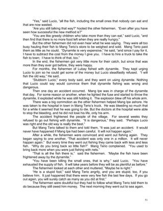 “Yes,” said Lucio, “all the fish, including the small ones that nobody can eat and
that are now wasted.
        “Are you still talking that way?” hooted the other fishermen. “Even after you have
seen how successful the new method is?”
        “You are like greedy children who take more than they can eat,” said Lucio, “and
then find that there is no more food left when they are really hungry.”
        But the other fishermen did not even hear what he was saying. They were all too
busy hauling their fish to Mang Terio’s store to be weighed and sold. Mang Terio paid
them as little as he could. “Dynamite is very expensive,” he said, “and since I pay for it,
I have to subtract the cost from the money I give you. I have to hire a truck to take the
fish to town; I have to think of that, too.”
        In the end, the fishermen got very little more for their catch, but since that was
more than they ever got before, they were happy.
        For months, the fishermen of Lubay fished with dynamite. They kept urging
Lucio to join so he could get some of the money but Lucio steadfastly refused. “I will
fish the old way,” He said.
        “Stubborn Lucio,” every body said, and they went on using dynamite. Nothing
that Lucio could say would convince them that dynamite fishing was wrong and
dangerous.
        Then one day an accident occurred. Mang Ipe was in charge of the dynamite
that day. For some reason or another, when he lighted the fuse and started to throw the
dynamite, it exploded while he was still holding it. The explosion blew off his whole arm.
        There was a big commotion as the other fishermen helped Mang Ipe ashore. He
was taken to the hospital in town in Mang Terio’s truck. He was bleeding so much that
for a while it seemed that he was going to die. But the doctors at the hospital were able
to stop the bleeding, and he did not lose his life, only his arm.
        The accident frightened the people of the village. For several weeks they
refused to go out fishing with dynamite. “It is dangerous,” they said. “Perhaps Lucio
was right and the old way is really the best.”
        But Mang Terio talked to them and told them, “It was just an accident. It would
never have happened if Mang Ipe had been careful. It will not happen again.”
        After a while, the fishermen were convinced and went out fishing again. They
began saying to one another, “That accident was only one in a million. It will never
happen again.” But every time they went out fishing they came back with less and less
fish. “Why do you bring back so little fish?” Mang Terio complained. “You used to
bring back more when you were just fishing with nets.”
        “That is all the fish there is,” said the fishermen. “Maybe the fish have been
frightened away by the dynamite.”
        “You have been killing the small ones, that is why,” said Lucio. “You have
exhausted the supply of fish. It will take years before they will be as plentiful as before.”
        The fishermen looked at each other and muttered, “Maybe he is right.”
        “He is a stupid fool,” said Mang Terio angrily, and you are stupid, too, if you
believe him. It just happened that there were very few fish the last few days. If you go
out again, you will surely catch as many as you did at first.”
        The fishermen were doubtful but they had to follow what Mang Terio told them to
do because they still owed him money. The next morning they went out to sea again.



                                                                                          51
 
