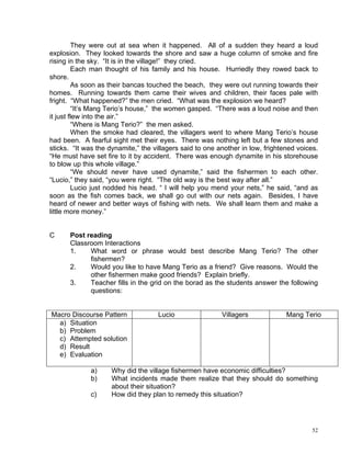 They were out at sea when it happened. All of a sudden they heard a loud
explosion. They looked towards the shore and saw a huge column of smoke and fire
rising in the sky. “It is in the village!” they cried.
         Each man thought of his family and his house. Hurriedly they rowed back to
shore.
         As soon as their bancas touched the beach, they were out running towards their
homes. Running towards them came their wives and children, their faces pale with
fright. “What happened?” the men cried. “What was the explosion we heard?
         “It’s Mang Terio’s house,” the women gasped. “There was a loud noise and then
it just flew into the air.”
         “Where is Mang Terio?” the men asked.
         When the smoke had cleared, the villagers went to where Mang Terio’s house
had been. A fearful sight met their eyes. There was nothing left but a few stones and
sticks. “It was the dynamite,” the villagers said to one another in low, frightened voices.
“He must have set fire to it by accident. There was enough dynamite in his storehouse
to blow up this whole village.”
         “We should never have used dynamite,” said the fishermen to each other.
“Lucio,” they said, “you were right. “The old way is the best way after all.”
         Lucio just nodded his head. “ I will help you mend your nets,” he said, “and as
soon as the fish comes back, we shall go out with our nets again. Besides, I have
heard of newer and better ways of fishing with nets. We shall learn them and make a
little more money.”


C     Post reading
      Classroom Interactions
      1.    What word or phrase would best describe Mang Terio? The other
            fishermen?
      2.    Would you like to have Mang Terio as a friend? Give reasons. Would the
            other fishermen make good friends? Explain briefly.
      3.    Teacher fills in the grid on the borad as the students answer the following
            questions:


Macro Discourse Pattern             Lucio                 Villagers             Mang Terio
  a) Situation
  b) Problem
  c) Attempted solution
  d) Result
  e) Evaluation

             a)     Why did the village fishermen have economic difficulties?
             b)     What incidents made them realize that they should do something
                    about their situation?
             c)     How did they plan to remedy this situation?




                                                                                         52
 