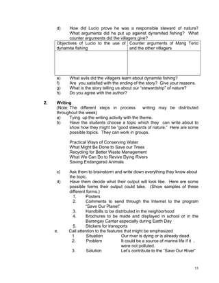 d)    How did Lucio prove he was a responsible steward of nature?
             What arguments did he put up against dynamited fishing? What
             counter arguments did the villagers give?
      Objectives of Lucio to the use of Counter arguments of Mang Terio
      dynamite fishing                       and the other villagers




      e)    What evils did the villagers learn about dynamite fishing?
      f)    Are you satisfied with the ending of the story? Give your reasons.
      g)    What is the story telling us about our “stewardship” of nature?
      h)    Do you agree with the author?

2.    Writing
      (Note: The different steps in process           writing may be distributed
      throughout the week)
      a)     Tying up the writing activity with the theme.
      b)     Have the students choose a topic which they can write about to
             show how they might be “good stewards of nature.” Here are some
             possible topics. They can work in groups.

            Practical Ways of Conserving Water
            What Might Be Done to Save our Trees
            Recycling for Better Waste Management
            What We Can Do to Revive Dying Rivers
            Saving Endangered Animals

      c)    Ask them to brainstorm and write down everything they know about
            the topic.
      d)    Have them decide what their output will look like. Here are some
            possible forms their output could take. (Show samples of these
            different forms.)
              1.     Posters
              2.     Comments to send through the Internet to the program
                     “Save Our Planet”
              3.     Handbills to be distributed in the neighborhood
              4.     Brochures to be made and displayed in school or in the
                     Barangay Center especially during Earth Day
              5.     Stickers for transports
     e.     Call attention to the features that might be emphasized
              1       Situation          Our river is dying or is already dead.
              2.      Problem            It could be a source of marine life if it .
                                         were not polluted.
              3.      Solution           Let’s contribute to the “Save Our River”



                                                                                  53
 