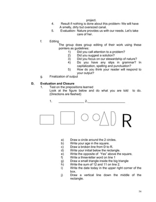 project.
           4.     Result if nothing is done about this problem- We will have
                 A smelly, dirty but oversized canal.
           5.    Evaluation- Nature provides us with our needs. Let’s take
                               care of her.

     f.   Editing
                 The group does group editing of their work using these
                 pointers as guidelines:
                        1)     Did you call attention to a problem?
                        2)     Did you suggest a solution?
                        3)     Did you focus on our stewardship of nature?
                        4)     Do you have any slips in grammar? In
                               capitalization, spelling and punctuation?
                        5)     How do you think your reader will respond to
                               your output?
     g.   Finalization of output

D.   Evaluation and Closure
     1.    Test on the prepositions learned
           Look at the figure below and do what you are told           to do.
           (Directions are flashed)

          1.    _______________ 2.______________________




                                                               R
                  a)    Draw a circle around the 2 circles.
                  b)    Write your age in the square.
                  c)    Draw a broken line from D to R.
                  d)    Write your initial below the rectangle.
                  e)    Write the opposite of ‘Yes” above the square.
                  f)    Write a three-letter word on line 1
                  g)    Draw a small triangle inside the big triangle
                  h)    Write the sum of 12 and 11 on line 2.
                  i)    Write the date today in the upper right corner of the
                        box.
                  j)    Draw a vertical line down the middle of the
                        rectangle.



                                                                               54
 