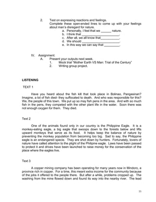 2.     Test on expressing reactions and feelings.
                       Complete these open-ended lines to come up with your feelings
                       about man’s disregard for nature.
                                a. Personally, I feel that we ______ nature.
                                b. I think that ______________________.
                                c. After all, we all know that___________.
                                d. We should ______________________.
                                e. In this way we can say that _________.


         IV.   Assignment:
                A.    Present your outputs next week.
                      1.    Mock trial “Mother Earth VS Man: Trial of the Century”
                      2.    Writing group project.



LISTENING

TEXT 1

        Have you heard about the fish kill that took place in Bolinao, Pangasinan?
Imagine, a lot of fish died- they suffocated to death. And who was responsible for this?
We, the people of this town. We put up so may fish pens in the area. And with so much
fish in the pens, they competed with the other plant life in the water. Soon there was
not enough oxygen for them. They died.


Text 2

       One of the animals found only in our country is the Philippine Eagle. It is a
monkey-eating eagle, a big eagle that swoops down to the forests below and lifts
upward monkeys that serve as its food. It helps keep the balance of nature by
preventing the monkey population from becoming too big. Sad to say, the Philippine
eagle is an endangered specie. They are shot down by hunters. Fortunately, lovers of
nature have called attention to the plight of the Philipine eagle. Laws have been passed
to protect it and drives have been launched to raise money for the conservation of the
place where the eagles live.


Text 3

       A copper mining company has been operating for many years now in Mindoro, a
province rich in copper. For a time, this meant extra income for the community because
of the jobs it offered to the people there. But after a while, problems cropped up. The
washing from the mine flowed down and found its way into the nearby river. The lead



                                                                                      55
 