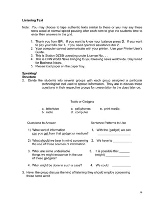 Listening Text

Note: You may choose to tape authentic texts similar to these or you may say these
      texts aloud at normal speed pausing after each item to give the students time to
      enter their answers in the grid.

      1. Thank you from BPI. If you want to know your balance press D. If you want
         to pay your bills dial 1. If you need operator assistance dial 2.
      2. Your computer cannot communicate with your printer. Use your Printer User’s
         Guide.
      3. This is Station DZBB operating under License No.. . .
      4. This is CNN World News bringing to you breaking news worldwide. Stay tuned
         for Business News.
      5. Please load paper on the paper tray.

Speaking/
Structure
2. Divide the students into several groups with each group assigned a particular
             technological tool used to spread information. They are to discuss these
             questions in their respective groups for presentation to the class later on.



                                   Tools or Gadgets

              a. television         c. cell phones         e. print media
              b. radio              d. computer


   Questions to Answer                               Sentence Patterns to Use

    1) What sort of information                1. With the (gadget) we can
       can you get from that gadget or medium?    ___________________

    2) What should we bear in mind concerning        2. We have to ___________
       the use of those sources of information

    3. What are some undesirable                 3.     It is possible that ______
       things we might encounter in the use             (might) ______________
       of those gadgets?

    4. What might be done in such a case?         4. We could       ___________

3. Have the group discuss the kind of listening they should employ concerning
   these items aired




                                                                                       58
 