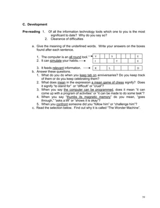 C. Development

Pre-reading 1.  Of all the information technology tools which one to you is the most
                 significant to date? Why do you say so?
              2. Clearance of difficulties

     a. Give the meaning of the underlined words. Write your answers on the boxes
        found after each sentence.

        1. The computer is an all round tool.    V           S                 E
        2. It can simulate your habits.          I               T             E

        3. It feeds relevant information.               R       L               D
     b. Answer these questions.
        1. What do you do when you keep tab on anniversaries? Do you keep track
           of them or do you keep celebrating them?
        2. What does mean in the expression a mean game of chess signify? Does
           it signify “to stand for” or “difficult” or “cruel”?
        3. When you say the computer can be programmed, does it mean “it can
           come up with a program of activities” or “it can be made to do some task”?
        4. When you say “thumbs its magnetic memory” do you mean, “goes
           through,” “asks a lift” or “shows it is okay”?
        5. When you confront someone did you “follow him” or “challenge him”?
     c. Read the selection below. Find out why it is called “The Wonder Machine”.




                                                                                   59
 