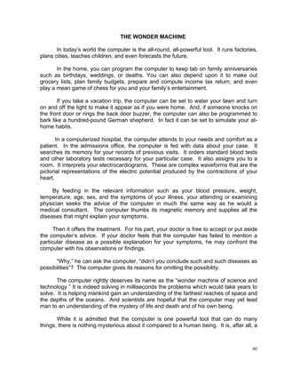 THE WONDER MACHINE

       In today’s world the computer is the all-round, all-powerful tool. It runs factories,
plans cities, teaches children, and even forecasts the future.

       In the home, you can program the computer to keep tab on family anniversaries
such as birthdays, weddings, or deaths. You can also depend upon it to make out
grocery lists, plan family budgets, prepare and compute income tax return, and even
play a mean game of chess for you and your family’s entertainment.

        If you take a vacation trip, the computer can be set to water your lawn and turn
on and off the light to make it appear as if you were home. And, if someone knocks on
the front door or rings the back door buzzer, the computer can also be programmed to
bark like a hundred-pound German shepherd. In fact it can be set to simulate your at-
home habits.

       In a computerized hospital, the computer attends to your needs and comfort as a
patient. In the admissions office, the computer is fed with data about your case. It
searches its memory for your records of previous visits. It orders standard blood tests
and other laboratory tests necessary for your particular case. It also assigns you to a
room. It interprets your electrocardiograms. These are complex waveforms that are the
pictorial representations of the electric potential produced by the contractions of your
heart.

     By feeding in the relevant information such as your blood pressure, weight,
temperature, age, sex, and the symptoms of your illness, your attending or examining
physician seeks the advice of the computer in much the same way as he would a
medical consultant. The computer thumbs its magnetic memory and supplies all the
diseases that might explain your symptoms.

      Then it offers the treatment. For his part, your doctor is free to accept or put aside
the computer’s advice. If your doctor feels that the computer has failed to mention a
particular disease as a possible explanation for your symptoms, he may confront the
computer with his observations or findings.

      “Why,” he can ask the computer, “didn’t you conclude such and such diseases as
possibilities”? The computer gives its reasons for omitting the possibility.

       The computer rightly deserves its name as the “wonder machine of science and
technology ” It is indeed solving in milliseconds the problems which would take years to
solve. It is helping mankind gain an understanding of the farthest reaches of space and
the depths of the oceans. And scientists are hopeful that the computer may yet lead
man to an understanding of the mystery of life and death and of his own being.

       While it is admitted that the computer is one powerful tool that can do many
things, there is nothing mysterious about it compared to a human being. It is, after all, a



                                                                                          60
 
