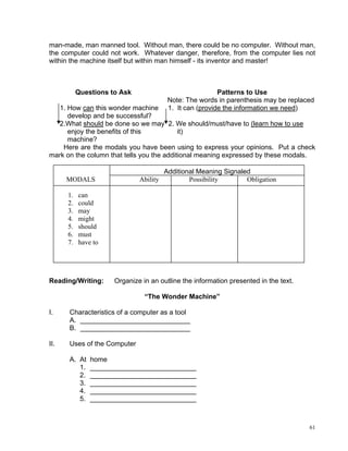 man-made, man manned tool. Without man, there could be no computer. Without man,
the computer could not work. Whatever danger, therefore, from the computer lies not
within the machine itself but within man himself - its inventor and master!



           Questions to Ask                               Patterns to Use
                                         Note: The words in parenthesis may be replaced
   1. How can this wonder machine        1. It can (provide the information we need)
      develop and be successful?
   2.What should be done so we may 2. We should/must/have to (learn how to use
      enjoy the benefits of this           it)
      machine?
    Here are the modals you have been using to express your opinions. Put a check
mark on the column that tells you the additional meaning expressed by these modals.

                                        Additional Meaning Signaled
      MODALS                  Ability           Possibility       Obligation

      1.   can
      2.   could
      3.   may
      4.   might
      5.   should
      6.   must
      7.   have to




Reading/Writing:      Organize in an outline the information presented in the text.

                                “The Wonder Machine”

I.    Characteristics of a computer as a tool
      A. _____________________________
      B. _____________________________

II.   Uses of the Computer

      A. At    home
         1.    ____________________________
         2.    ____________________________
         3.    ____________________________
         4.    ____________________________
         5.    ____________________________



                                                                                      61
 