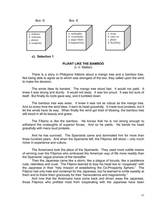 Box D                   Box E



    a. embrace                    a. onslaughts                a. stoop
    b. welcome                    b. vicissitudes              b. carry on
    c. protest                    c. angry blasts              c. pliant
    d. cooperate                  d magnanimity                d. flexibility




      c). Selection 1

                              PLIANT LIKE THE BAMBOO
                                     (I. V. Mallari)

      There is a story in Philippine folklore about a mango tree and a bamboo tree.
Not being able to agree as to which was strongest of the two, they called upon the wind
to make the decision.

        The winds blew its hardest. The mango tree stood fast. It would not yield. It
knew it was strong and sturdy. It would not sway. It was too proud. It was too sure of
itself. But finally its roots gave way, and it tumbled down.

         The bamboo tree was wiser. It knew it was not as robust as the mango tree.
And so every time the wind blew, it bent its head gracefully. It made loud protests, but it
let the winds have its way. When finally the wind got tired of blowing, the bamboo tree
still stood in all its beauty and grace.

       The Filipino is like the bamboo. He knows that he is not strong enough to
withstand the onslaughts of superior forces. And so he yields. He bends his head
gracefully with many loud protests.

        And he has survived. The Spaniards came and dominated him for more than
three hundred years. And when the Spaniards left, the Filipinos still stood – only much
richer in experience and culture.

        The Americans took the place of the Spaniards. They used more subtle means
of winning over the Filipinos who embraced the American way of life more readily than
the Spaniards’ vague promise of the hereafter.
        Then the Japanese came like a storm, like a plague of locusts, like a pestilence
rude, relentless and cruel. The Filipino learned to bow his head low to “cooperate” with
the Japanese in their “holy mission of establishing the Co-Prosperity Sphere.” The
Filipino had only hate and contempt for the Japanese, but he learned to smile sweetly at
them and to thank them graciously for their “benevolence and magnanimity.”
        And now that the Americans have come back and driven away the Japanese,
those Filipinos who profited most from cooperating with the Japanese have been



                                                                                         63
 