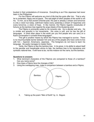 loudest in their protestations of innocence. Everything is as if the Japanese had never
been in the Philippines.
        For the Filipino will welcome any kind of life that the gods offer him. That is why
he is contented, happy and at peace. The sad plight of other peoples of the world is not
his. To him, as to that ancient Oriental poet, the past is already a dream and tomorrow
is only a vision but today, well-lived makes every yesterday a dream of happiness and
every tomorrow, a vision of hope. In like manner, the Filipino regards vicissitudes of
fortune as the bamboo tree regards the angry blasts of the blustering wind.
        The Filipino is eminently suited to his romantic role. He is slender and wiry. He
is nimble and graceful in his movements. His voice is soft, and he has the gift of
languages. In what other place in the world can you find people who can carry on a
fluent conversation in at least three languages?
        This gift is another means by which the Filipino has managed to survive. There
is no insurmountable barrier between him and any of the people who have come to live
with him – Spanish, Americans, Japanese. The foreigners do not have to learn his
language. He easily manages to master theirs.
        Verily, the Filipino is like the bamboo tree. In its grace, in its ability to adjust itself
to the peculiar and inexplicable whims to fate, the bamboo tree is his expressive and
symbolic national tree. It will have to be, not the molave nor the narra, but the bamboo.


Questions to answers
1. What dominant characters of the Filipinos are compared to those of a bamboo?
   Can you name some?
2. How does a Filipino face the changes of life?
3. Using the overlapping map, make a comparison between a bamboo and a Filipino.




                            Bamboo
                                                          Filipino




       4.      Taking up the poem “Man of Earth” by A. Daguio




                                                                                                64
 
