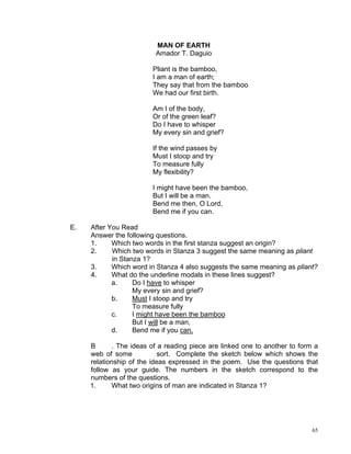 MAN OF EARTH
                          Amador T. Daguio

                         Pliant is the bamboo,
                         I am a man of earth;
                         They say that from the bamboo
                         We had our first birth.

                         Am I of the body,
                         Or of the green leaf?
                         Do I have to whisper
                         My every sin and grief?

                         If the wind passes by
                         Must I stoop and try
                         To measure fully
                         My flexibility?

                         I might have been the bamboo,
                         But I will be a man.
                         Bend me then, O Lord,
                         Bend me if you can.

E.   After You Read
     Answer the following questions.
     1.     Which two words in the first stanza suggest an origin?
     2.     Which two words in Stanza 3 suggest the same meaning as pliant
            in Stanza 1?
     3.     Which word in Stanza 4 also suggests the same meaning as pliant?
     4.     What do the underline modals in these lines suggest?
            a.     Do I have to whisper
                   My every sin and grief?
            b.     Must I stoop and try
                   To measure fully
            c.     I might have been the bamboo
                   But I will be a man,
            d.     Bend me if you can.

     B       . The ideas of a reading piece are linked one to another to form a
     web of some            sort. Complete the sketch below which shows the
     relationship of the ideas expressed in the poem. Use the questions that
     follow as your guide. The numbers in the sketch correspond to the
     numbers of the questions.
     1.      What two origins of man are indicated in Stanza 1?




                                                                             65
 