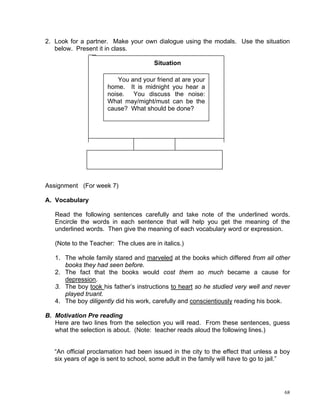 2. Look for a partner. Make your own dialogue using the modals. Use the situation
   below. Present it in class.

                                       Situation

                          You and your friend at are your
                      home. It is midnight you hear a
                      noise. You discuss the noise:
                      What may/might/must can be the
                      cause? What should be done?




Assignment (For week 7)

A. Vocabulary

   Read the following sentences carefully and take note of the underlined words.
   Encircle the words in each sentence that will help you get the meaning of the
   underlined words. Then give the meaning of each vocabulary word or expression.

   (Note to the Teacher: The clues are in italics.)

   1. The whole family stared and marveled at the books which differed from all other
      books they had seen before.
   2. The fact that the books would cost them so much became a cause for
      depression.
   3. The boy took his father’s instructions to heart so he studied very well and never
      played truant.
   4. The boy diligently did his work, carefully and conscientiously reading his book.

B. Motivation Pre reading
   Here are two lines from the selection you will read. From these sentences, guess
   what the selection is about. (Note: teacher reads aloud the following lines.)


   “An official proclamation had been issued in the city to the effect that unless a boy
   six years of age is sent to school, some adult in the family will have to go to jail.”




                                                                                       68
 