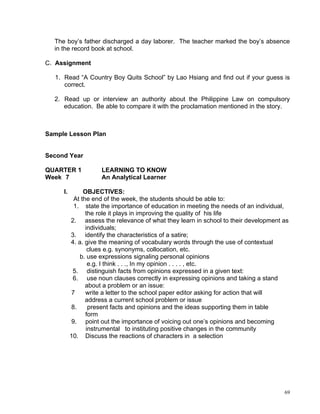 The boy’s father discharged a day laborer. The teacher marked the boy’s absence
  in the record book at school.

C. Assignment

  1. Read “A Country Boy Quits School” by Lao Hsiang and find out if your guess is
     correct.

  2. Read up or interview an authority about the Philippine Law on compulsory
     education. Be able to compare it with the proclamation mentioned in the story.



Sample Lesson Plan


Second Year

QUARTER 1            LEARNING TO KNOW
Week 7               An Analytical Learner

     I.        OBJECTIVES:
           At the end of the week, the students should be able to:
           1. state the importance of education in meeting the needs of an individual,
                the role it plays in improving the quality of his life
          2. assess the relevance of what they learn in school to their development as
                individuals;
          3. identify the characteristics of a satire;
          4. a. give the meaning of vocabulary words through the use of contextual
                 clues e.g. synonyms, collocation, etc.
             b. use expressions signaling personal opinions
                 e.g. I think . . ., In my opinion . . . . , etc.
           5. distinguish facts from opinions expressed in a given text:
           6. use noun clauses correctly in expressing opinions and taking a stand
                about a problem or an issue:
          7     write a letter to the school paper editor asking for action that will
                address a current school problem or issue
          8.     present facts and opinions and the ideas supporting them in table
                form
          9. point out the importance of voicing out one’s opinions and becoming
                instrumental to instituting positive changes in the community
          10. Discuss the reactions of characters in a selection




                                                                                    69
 