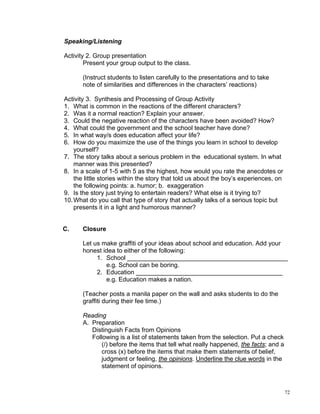 Speaking/Listening

Activity 2. Group presentation
        Present your group output to the class.

       (Instruct students to listen carefully to the presentations and to take
       note of similarities and differences in the characters’ reactions)

Activity 3. Synthesis and Processing of Group Activity
1. What is common in the reactions of the different characters?
2. Was it a normal reaction? Explain your answer.
3. Could the negative reaction of the characters have been avoided? How?
4. What could the government and the school teacher have done?
5. In what way/s does education affect your life?
6. How do you maximize the use of the things you learn in school to develop
    yourself?
7. The story talks about a serious problem in the educational system. In what
    manner was this presented?
8. In a scale of 1-5 with 5 as the highest, how would you rate the anecdotes or
    the little stories within the story that told us about the boy’s experiences, on
    the following points: a. humor; b. exaggeration
9. Is the story just trying to entertain readers? What else is it trying to?
10. What do you call that type of story that actually talks of a serious topic but
    presents it in a light and humorous manner?


C.     Closure

       Let us make graffiti of your ideas about school and education. Add your
       honest idea to either of the following:
            1. School ______________________________________________
               e.g. School can be boring.
            2. Education __________________________________________
               e.g. Education makes a nation.

       (Teacher posts a manila paper on the wall and asks students to do the
       graffiti during their fee time.)

       Reading
       A. Preparation
          Distinguish Facts from Opinions
          Following is a list of statements taken from the selection. Put a check
              (/) before the items that tell what really happened, the facts; and a
              cross (x) before the items that make them statements of belief,
              judgment or feeling, the opinions. Underline the clue words in the
              statement of opinions.



                                                                                       72
 