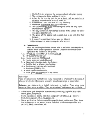 1. On his first day at school the boy came back with eight books.
              2. The books cost a dollar and twenty cents.
              3. A boy in the country gets to be at least half as useful as a
                  grownup by the time he is 8 or 9 years old
              4. Classes don’t start until nine. It’s only five thirty.
              5. One book ought to be enough to start with.
              6. The books cost so much considering that there are only 3 or 4
                  characters on a page.
              7. The boy came back from school at three thirty, just as his father
                  was going back to work.
              8. The price of the books had a great deal to do with the their
                  temper.
              9. It couldn’t be said that the boy was not diligent.
              10. He reviewed his lesson every day after school.

        B. Development
           Read the following headlines and be able to tell which ones express a
           fact and which ones express an opinion. Underline the words which
           signal that the headline is an opinion.
    1. a. RP’s all-out support for US-led war pays off.
       b. RP supports US-led war.
    2. a. House approves 2002 budget.
       b. House approves bloated budget.
    3. a. Washington basilica looks like Quiapo.
       b. Faithful flock at Washington Basilica.
    4. a. Business should take a look at itself.
       b. Business grows by 5%.
    5. a. GMA reports to the nation.
       b. GMA gives positive report to the nation.

Remember
Facts are statements that tell what really happened or what really is the case. It
is based on direct evidence and shows by actual experience or observation

Opinions are statements of belief, judgment, or feeling. They show what
someone thinks about a subject. They are somebody’s views and are not facts.

•   Some words give an opinion by evaluating or making judgment, e.g. sage,
    clever, good, dangerous
•   Some expressions clearly state that an opinion will follow, e.g. I believe, I
    think, In my opinion, I feel, I suggest, etc.
•   Some words show that some doubt may exist about a statement. They show
    that a statement is not always true or that other opinions are possible, e.g.
    probably, likely, sometimes, etc.




                                                                                73
 