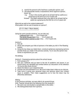 a. specify the person/s who has/have a particular opinion; and
          b. use appropriate words or expressions which signal an opinion,
             doubt, etc.
              e.g. A boy in the country gets to be at least half as useful as a
                    grownups by the time he is 8 or 9 years old.
             Answer: The elders believed that a boy gets to be at least half as
                       useful as a grownup by the time he is 8 or 9 years old.

What did we add to the original statement?
What pattern did we use to express an opinion?

       S + V + that + Noun clause


Using the same sample sentence, we can also say:
       I believed that a boy . . . . 8 or 9 years old.
       The family thought that a boy .. . . 8 to 9 years old.
       Grandmother’s opinion is that a boy. . . 8 or 9 years old.

Activity 5
1. Pair off.
2. Study and compare your lists of opinions in the table you did in f the Reading
   Lesson.
3. Using the key ideas you listed down, construct sentences expressing opinions
   just like those you made in the previous activity. Try to vary the opinion clue
   words or expressions you use.

Pre-Writing

Activity 6. Expressing opinions about the school issues
1. Form groups of 4.
2. Get your notebook and go back to the list of problems and issues in our
   school which you identified and ranked before our discussion of the selection
   “A Country Boy Quits School.”
3. Share the ideas in your respective lists.
4. Choose one and brainstorm on it. Be sure to take down notes as you discuss.
5. Take turns in giving your personal views and opinions about your chosen
   issue or problem. Then make suggestions as to how the issue may be
   effectively addressed.


Writing
In the previous activities, we were able to do several things.
(N.B. Teacher should elicit the following from the students.)
1. We went over and studied a sample letter to the editor.
2. We distinguished facts from opinions.



                                                                                  76
 