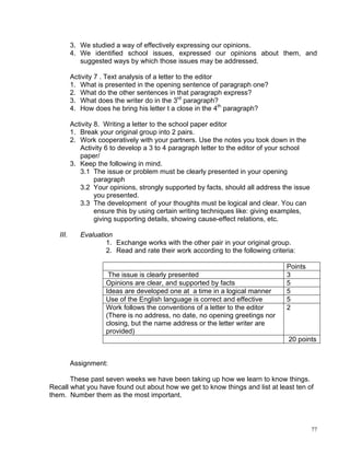 3. We studied a way of effectively expressing our opinions.
          4. We identified school issues, expressed our opinions about them, and
             suggested ways by which those issues may be addressed.

          Activity 7 . Text analysis of a letter to the editor
          1. What is presented in the opening sentence of paragraph one?
          2. What do the other sentences in that paragraph express?
          3. What does the writer do in the 3rd paragraph?
          4. How does he bring his letter t a close in the 4th paragraph?

          Activity 8. Writing a letter to the school paper editor
          1. Break your original group into 2 pairs.
          2. Work cooperatively with your partners. Use the notes you took down in the
             Activity 6 to develop a 3 to 4 paragraph letter to the editor of your school
             paper/
          3. Keep the following in mind.
             3.1 The issue or problem must be clearly presented in your opening
                   paragraph
             3.2 Your opinions, strongly supported by facts, should all address the issue
                   you presented.
             3.3 The development of your thoughts must be logical and clear. You can
                   ensure this by using certain writing techniques like: giving examples,
                   giving supporting details, showing cause-effect relations, etc.

   III.      Evaluation
                     1. Exchange works with the other pair in your original group.
                     2. Read and rate their work according to the following criteria:

                                                                                  Points
                      The issue is clearly presented                              3
                     Opinions are clear, and supported by facts                   5
                     Ideas are developed one at a time in a logical manner        5
                     Use of the English language is correct and effective         5
                     Work follows the conventions of a letter to the editor       2
                     (There is no address, no date, no opening greetings nor
                     closing, but the name address or the letter writer are
                     provided)
                                                                                  20 points


          Assignment:

       These past seven weeks we have been taking up how we learn to know things.
Recall what you have found out about how we get to know things and list at least ten of
them. Number them as the most important.



                                                                                            77
 
