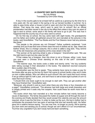A COUNTRY BOY QUITS SCHOOL
                                       By Lao Hsiang
                               Translated by Chin-Chen Wang

       A boy in the country gets to be at least half as useful as a grownup by the time he is
   nine years old. He can weed in the spring or tie up harvest bundles in summer; he is
   able to pass bricks when a house is built or open and shut the furrows to the irrigation
   ditches. That being the case, who’d want to send him to school? But an official
   proclamation had been issued in the city to the effect that unless a boy over six years of
   age is sent to school, some adult in the family will have to go to jail. This was how it
   happened that the country boy of our story went to school.
       On his first day at school, the boy came back with eight books. His grandparents
   and his father and mother all gathered around him and marveled at the pictures in the
   books; said Grandfather: “The Four Books and the Five Classics never had any pictures
   like these.”
       “The people in the pictures are not Chinese!” Father suddenly exclaimed. “Look
   carefully and you’ll see that none of them wear the kind of clothes we do. See, these are
   leather shoes, this is a foreign costume, this is what is called a dog stick. They remind
   me of the old missionary who preaches at the cross street in the city?
       “This woman at the spinning wheel is also a foreigner,” Grandmother said. “We use
   the right hand to spin but she uses her left.”
       “If that makes her a foreigner, then this driver is not a Chinese, either. Look, have
   you ever seen a Chinese driver standing on this side of the cart?” commented
   Grandfather.
        “The teacher says, the books costs a dollar and twenty cents,” the boy suddenly
said, taking courage in their absorption in the books. The statement stunned everyone
like a sudden clap of thunder.
       Grandmother was the first to speak, “They certainly have nerve to make us pay for
the books after we give up the boy for them! He’s gone to school hardly a day and it costs
us over a dollar already. Who can afford to such school? We can’t save that much money
if we go without light for half a year, and we’ll have to sell at least eight bushels of corn to
raise that much money.”
   “I should think one book ought to be enough to start with. They can get another after
they have finished that,” Grandfather said.
   “Moreover, why should it cost so much when there are only three or four characters on
a page?” Grandfather continued. “The almanac had both large and small characters and
is closely printed and it costs only five coopers. How could these be worth more than a
dollar?”
   The books which they had marveled at a few minutes before had mainly become a
cause of depression. The family discussed the matter at supper and all through the rest of
the evening and finally decided that they would accept this calamity and pay the amount
required, since it was the first time. In order to make up the sum, the boy’s mother had to
contributes the proceeds from two pairs of earrings that she had recently sold. His father
gave him a solemn lecture saying, “You are now nine, no longer so young. We’re sparing
you from work and sending you to school, though we can’t afford it in our circumstances.
You’ll be very ungrateful if you don’t study hard and learn something.



                                                                                             78
 