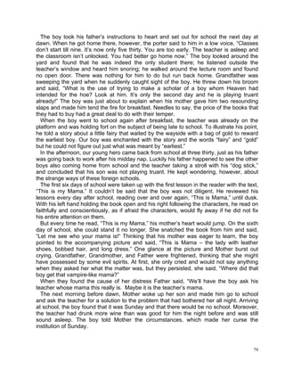 The boy took his father’s instructions to heart and set out for school the next day at
dawn. When he got home there, however, the porter said to him in a low voice, “Classes
don’t start till nine. It’s now only five thirty. You are too early. The teacher is asleep and
the classroom isn’t unlocked. You had better go home now.” The boy looked around the
yard and found that he was indeed the only student there; he listened outside the
teacher’s window and heard him snoring; he walked around the lecture room and found
no open door. There was nothing for him to do but run back home. Grandfather was
sweeping the yard when he suddenly caught sight of the boy. He threw down his broom
and said, “What is the use of trying to make a scholar of a boy whom Heaven had
intended for the hoe? Look at him. It’s only the second day and he is playing truant
already!” The boy was just about to explain when his mother gave him two resounding
slaps and made him tend the fire for breakfast. Needles to say, the price of the books that
they had to buy had a great deal to do with their temper.
  When the boy went to school again after breakfast, the teacher was already on the
platform and was holding fort on the subject of being late to school. To illustrate his point,
he told a story about a little fairy that waited by the wayside with a bag of gold to reward
the earliest boy. Our boy was enchanted with the story and the words “fairy” and “gold”
but he could not figure out just what was meant by “earliest.”
  In the afternoon, our young hero came back from school at three thirty, just as his father
was going back to work after his midday nap. Luckily his father happened to see the other
boys also coming home from school and the teacher taking a stroll with his “dog stick,”
and concluded that his son was not playing truant. He kept wondering, however, about
the strange ways of these foreign schools.
  The first six days of school were taken up with the first lesson in the reader with the text,
“This is my Mama.” It couldn’t be said that the boy was not diligent. He reviewed his
lessons every day after school, reading over and over again, “This is Mama,” until dusk.
With his left hand holding the book open and his right following the characters, he read on
faithfully and conscientiously, as if afraid the characters, would fly away if he did not fix
his entire attention on them.
  But every time he read, “This is my Mama,” his mother’s heart would jump. On the sixth
day of school, she could stand it no longer. She snatched the book from him and said,
“Let me see who your mama is!“ Thinking that his mother was eager to learn, the boy
pointed to the accompanying picture and said, “This is Mama – the lady with leather
shoes, bobbed hair, and long dress.” One glance at the picture and Mother burst out
crying. Grandfather, Grandmother, and Father were frightened, thinking that she might
have possessed by some evil spirits. At first, she only cried and would not say anything
when they asked her what the matter was, but they persisted, she said, “Where did that
boy get that vampire-like mama?”
  When they found the cause of her distress Father said, “We’ll have the boy ask his
teacher whose mama this really is. Maybe it is the teacher’s mama.
  The next morning before dawn, Mother woke up her son and made him go to school
and ask the teacher for a solution to the problem that had bothered her all night. Arriving
at school, the boy found that it was Sunday and that there would be no school. Moreover,
the teacher had drunk more wine than was good for him the night before and was still
sound asleep. The boy told Mother the circumstances, which made her curse the
institution of Sunday.



                                                                                            79
 