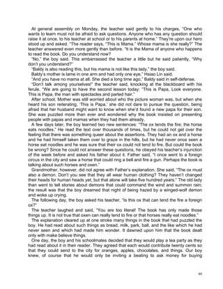 At general assembly on Monday, the teacher said gently to his charges, “One who
wants to learn must not be afraid to ask questions. Anyone who has any question should
raise it at once, to his teacher at school or to his parents at home.” They’re upon our hero
stood up and asked. “The reader says, “This is Mama.” Whose mama is she really?” The
teacher answered even more gently than before. “It is the Mama of anyone who happens
to read the book. Do you understand now?
  “No,” the boy said. This embarrassed the teacher a little but he said patiently, “Why
don’t you understand?”
  “Baldy is also reading this, but his mama is not like this lady,” the boy said.
  Baldy’s mother is lame in one arm and had only one eye,” Hsiao Lin said.
  “And you have no mama at all. She died a long time ago,” Baldy said in self-defense.
  “Don’t talk among yourselves!” the teacher said, knocking at the blackboard with his
ferule. “We are going to have the second lesson today: “This is Papa, Look everyone.
This is Papa, the man with spectacles and parted hair.”
  After school, Mother was still worried about who the picture woman was, but when she
heard his son reiterating, ‘This is Papa,’ she did not dare to pursue the question, being
afraid that her husband might want to know when she’d found a new papa for their son.
She was puzzled more than ever and wondered why the book insisted on presenting
people with papas and mamas when they had them already.
  A few days later, the boy learned two new sentences: “The ox tends the fire; the horse
eats noodles.” He read the text over thousands of times, but he could not get over the
feeling that there was something queer about the assertions. They had an ox and a horse
and he had himself taken them over to graze in the hills, but he had never once seen a
horse eat noodles and he was sure that their ox could not tend to fire. But could the book
be wrong? Since he could not answer these questions, he obeyed his teacher’s injunction
of the week before and asked his father about it. Father said, “I once went to a foreign
circus in the city and saw a horse that could ring a bell and fire a gun. Perhaps the book is
talking about such horses and oxen.”
  Grandmother, however, did not agree with Father’s explanation. She said, “The ox must
also a demon. Don’t you see that they all wear human clothing? They haven’t changed
their heads for human heads yet, but that alone will take five hundred years.” The old lady
than went to tell stories about demons that could command the wind and summon rain;
the result was that the boy dreamed that night of being hazed by a winged-wolf demon
and woke up crying.
  The following day, the boy asked his teacher, “Is this ox that can tend the fire a foreign
ox?”
  The teacher laughed and said, “You are too literal! The book has only made those
things up. It is not true that oxen can really tend to fire or that horses really eat noodles.”
  The explanation cleared up at one stroke many things in the book that had puzzled the
boy. He had read about such things as bread, milk, park, ball, and the like which he had
never seen and which had made him wonder. It dawned upon him that the book dealt
only with make believe things.
  One day, the boy and his schoolmates decided that they would play a tea party as they
had read about it in their reader. They agreed that each would contribute twenty cents so
that they could send to the city for oranges, apples, chocolates, and things. Our boy
knew, of course that he would only be inviting a beating to ask money for buying



                                                                                            80
 