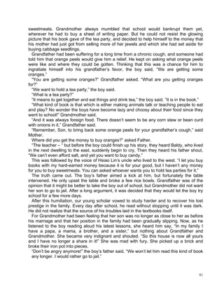 sweetmeats. Grandmother always mumbled that school would bankrupt them yet,
wherever he had to buy a sheet of writing paper. But he could not resist the glowing
picture that his book gave of the tea party, and decided to help himself to the money that
his mother had just got from selling more of her jewels and which she had set aside for
buying cabbage seedlings.
   Grandfather had been suffering for a long time from a chronic cough, and someone had
told him that orange peels would give him a relief. He kept on asking what orange peels
were like and where they could be gotten. Thinking that this was a chance for him to
ingratiate himself into his grandfather’s favor, the boy said, “We are getting some
oranges.”
   “You are getting some oranges?” Grandfather asked. “What are you getting oranges
for?”
   “We want to hold a tea party,” the boy said.
   “What is a tea party?”
   ”It means to get together and eat things and drink tea,” the boy said. ”It is in the book.”
   “What kind of book is that which is either making animals talk or teaching people to eat
and play? No wonder the boys have become lazy and choosy about their food since they
went to school!” Grandmother said.
   “And it was always foreign food. There doesn’t seem to be any corn stew or bean curd
with onions in it,” Grandfather said.
   “Remember, Son, to bring back some orange peels for your grandfather’s cough,” said
Mother.
   Where did you get the money to buy oranges?” asked Father.
   “The teacher – “ but before the boy could finish up his story, they heard Baldy, who lived
in the next dwelling to the east, suddenly begin to cry, Then they heard his father shout,
“We can’t even afford salt, and yet you want to buy candy.”
   This was followed by the voice of Hsiao Lin’s uncle who lived to the west. “I let you buy
books with my hard-earned money because it is for your good, but I haven’t any money
for you to buy sweetmeats. You can asked whoever wants you to hold tea parties for it.”
   The truth came out. The boy’s father aimed a kick at him, but fortunately the table
intervened. He only upset the table and broke a few rice bowls. Grandfather was of the
opinion that it might be better to take the boy out of school, but Grandmother did not want
her son to go to jail. After a long argument, it was decided that they would let the boy try
school for a few more days.
   After this humiliation, our young scholar vowed to study harder and to recover his lost
prestige in the family. Every day after school, he read without stopping until it was dark.
He did not realize that the source of his troubles laid in the textbooks itself.
   For Grandmother had been feeling that her son was no longer as close to her as before
his marriage and that her position in the family had been gradually slipping. Now, as he
listened to the boy reading aloud his latest lessons, she heard him say, “In my family I
have a papa, a mama, a brother, and a sister,” but nothing about Grandfather and
Grandmother. She became very indignant and shouted. “So this house is now all yours
and I have no longer a share in it!” She was mad with fury. She picked up a brick and
broke their iron pot into pieces.
   “Don’t be angry anymore!” the boy’s father said. “We won’t let him read this kind of book
   any longer. I would rather go to jail.”



                                                                                            81
 