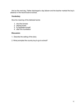 And so the next day, Father discharged a day laborer and the teacher marked the boy’s
absence in the record book at school.

 Vocabulary

 Give the meaning of the italicized words:

    1.   shut the furrows
    2.   playing truant
    3.   to ingratiate himself
    4.   after this humiliation

 Discussion

 1. Describe the setting of the story

 2. What prompted the country boy to go to school?




                                                                                    82
 