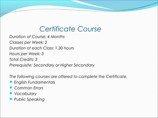 Certificate Course
Duration of Course: 4 Months
Classes per Week: 2
Duration of each Class: 1.30 hours
Hours per Week: 3
Total Credits: 3
Prerequisite: Secondary or Higher Secondary

The following courses are offered to complete the Certificate. 
 English Fundamentals
 Common Errors
 Vocabulary
 Public Speaking 
 