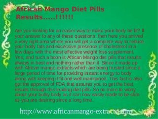 African Mango Diet Pills
Results.....!!!!!!
Are you looking for an easier way to make your body be fit? If
your answer to any of these questions, then here you arrived
a very right area where you will get a complete way to reduce
your body fats and excessive presence of cholesterol in a
few days with the most effective weight loss supplement.
Yes, and such a boon is African Mango diet pills that results
always in best and nothing rather than it. Since it made up
with African mango extracts which are being trusted since a
large period of time for providing instant energy to body
along with keeping it fit and well maintained. This fact is also
got the approval of FDA that assures you to get the best
results through this leading diet pills. So no more to worry
about your bulky body as it can now easily made to be slim
as you are desiring since a long time.

  http://www.africanmango-extracts.com
 
