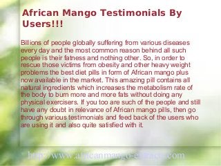 African Mango Testimonials By
Users!!!
Billions of people globally suffering from various diseases
every day and the most common reason behind all such
people is their fatness and nothing other. So, in order to
rescue those victims from obesity and other heavy weight
problems the best diet pills in form of African mango plus
now available in the market. This amazing pill contains all
natural ingredients which increases the metabolism rate of
the body to burn more and more fats without doing any
physical exercisers. If you too are such of the people and still
have any doubt in relevance of African mango pills, then go
through various testimonials and feed back of the users who
are using it and also quite satisfied with it.



  http://www.africanmango-extracts.com
 