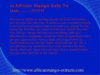 Is African Mango Safe To
Use........!!!!!!!
Now losing weight or burning pounds become more easy
with the best diet pills ever. It works on just a simple principle
to let burn your excessive fats to provide you energy for the
whole day and thus you come to lose your weight very fast.
Yes, African mango diet pills are completely safe and
effective as it completely comprises natural ingredients which
are also approved by various tests and experiments by
health experts and various health organizations too. So, if
you still have any doubt then try it once and see the best
results which you have not ever expected or availed before
through other diet pills in the market.




  http://www.africanmango-extracts.com
 