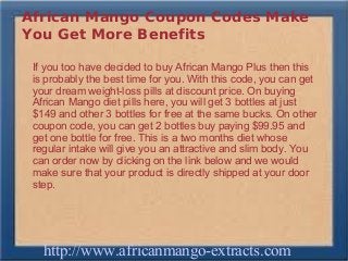 African Mango Coupon Codes Make
You Get More Benefits

 If you too have decided to buy African Mango Plus then this
 is probably the best time for you. With this code, you can get
 your dream weight-loss pills at discount price. On buying
 African Mango diet pills here, you will get 3 bottles at just
 $149 and other 3 bottles for free at the same bucks. On other
 coupon code, you can get 2 bottles buy paying $99.95 and
 get one bottle for free. This is a two months diet whose
 regular intake will give you an attractive and slim body. You
 can order now by clicking on the link below and we would
 make sure that your product is directly shipped at your door
 step.




   http://www.africanmango-extracts.com
 