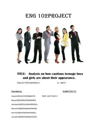 ENG 102PROJECT
TITLE: Analysis on how cautious teenage boys
and girls are about their appearance.
ENGLISH FOR ENGINEERS-2 A1 – MB227
Submitted by: SUBMITTED TO:
Suhaib12BCL0217(9159888479) PROF. ANIT DEVI V
Manoj12BEC0056(91598688583)
Abhishek12BCE0162(8940505562)
Bharath12BME0048(8681048608)
Karthik12BEC0146(9494299062)
Sourabh12BME0225(9003693101)
 