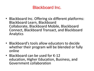 Blackboard Inc.
• Blackboard Inc. Offering six different platforms:
Blackboard Learn, Blackboard
Collaborate, Blackboard Mobile, Blackboard
Connect, Blackboard Transact, and Blackboard
Analytics
• Blackboard's tools allow educators to decide
whether their program will be blended or fully
online
• Blackboard can be used for K-12
education, Higher Education, Business, and
Government collaboration
 