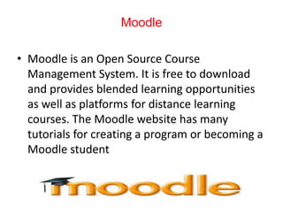 Moodle
• Moodle is an Open Source Course
Management System. It is free to download
and provides blended learning opportunities
as well as platforms for distance learning
courses. The Moodle website has many
tutorials for creating a program or becoming a
Moodle student
 