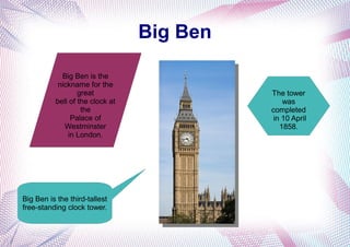 Big Ben
Big Ben is the
nickname for the
great
bell of the clock at
the
Palace of
Westminster
in London.
The tower
was
completed
in 10 April
1858.
Big Ben is the third-tallest
free-standing clock tower.
 