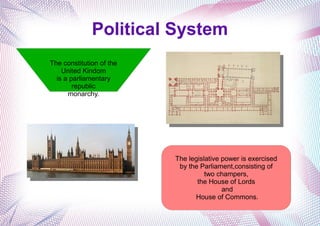 Political System
The constitution of the
United Kindom
is a parliamentary
republic
monarchy.
The legislative power is exercised
by the Parliament,consisting of
two champers,
the House of Lords
and
House of Commons.
 